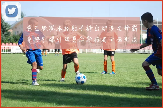 意乙联赛本轮射手榜出炉多名锋霸争艳引爆升级悬念新格局全面形成